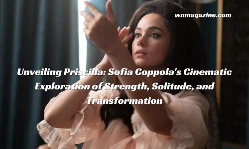 Unveiling Priscilla: Sofia Coppola's Cinematic Exploration of Strength, Solitude, and Transformation